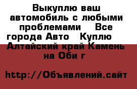 Выкуплю ваш автомобиль с любыми проблемами. - Все города Авто » Куплю   . Алтайский край,Камень-на-Оби г.